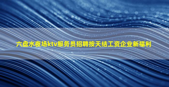 六盘水夜场ktv服务员招聘按天结工资企业新福利